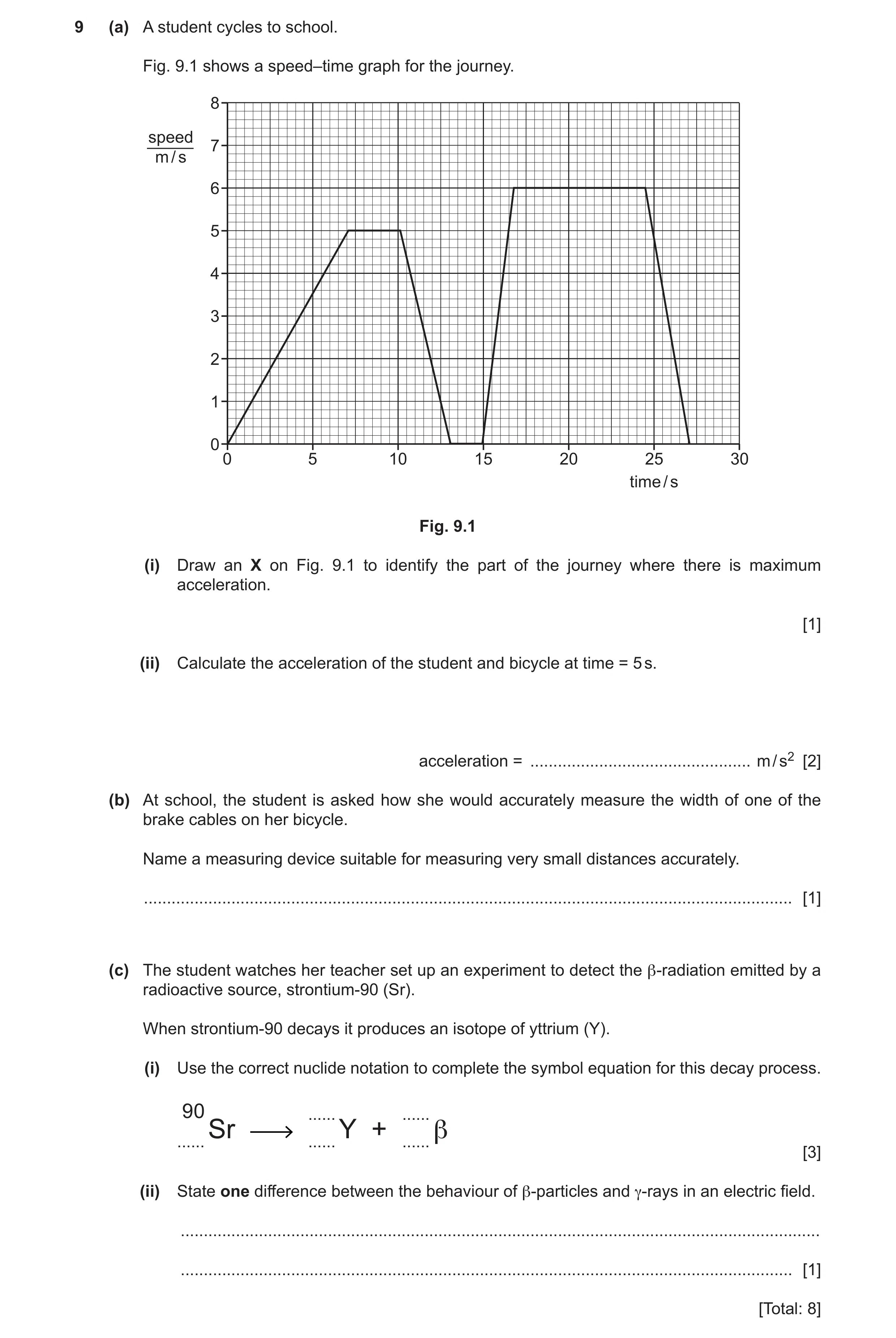 Question 15: (a) A student cycles to school. Fig. 9.1 shows a speed–time graph for the journey. 8 speed 7 m / s 6 5 4 3 2 1 0 0 5 10 15 20 25 30 time / …