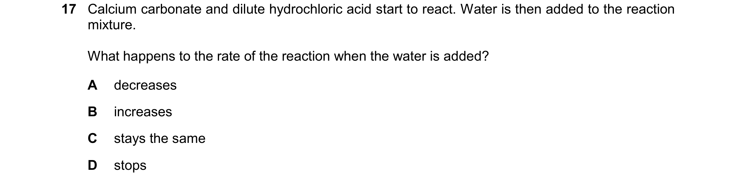 Question 84: Calcium carbonate and dilute hydrochloric acid start to react. Water is then added to the reaction mixture. What happens to the rate of the…