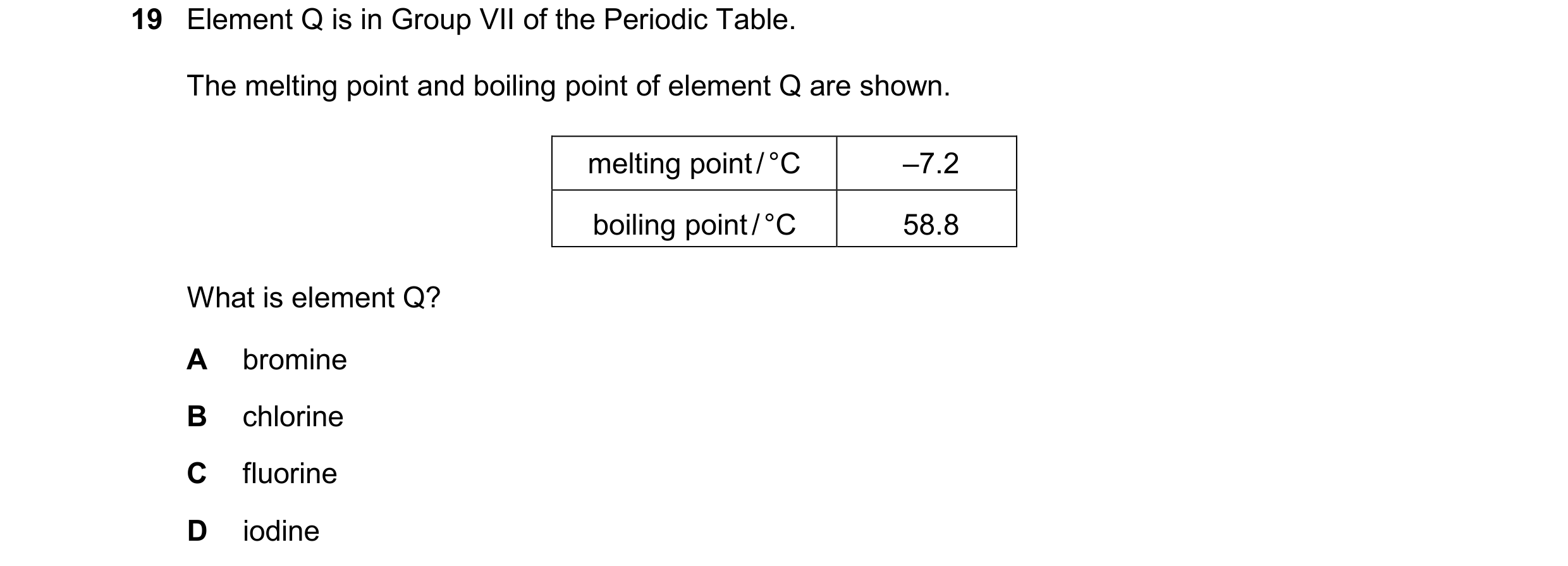 Question 39: Element Q is in Group VII of the Periodic Table. The melting point and boiling point of element Q are shown. melting point / °C –7.2 boilin…