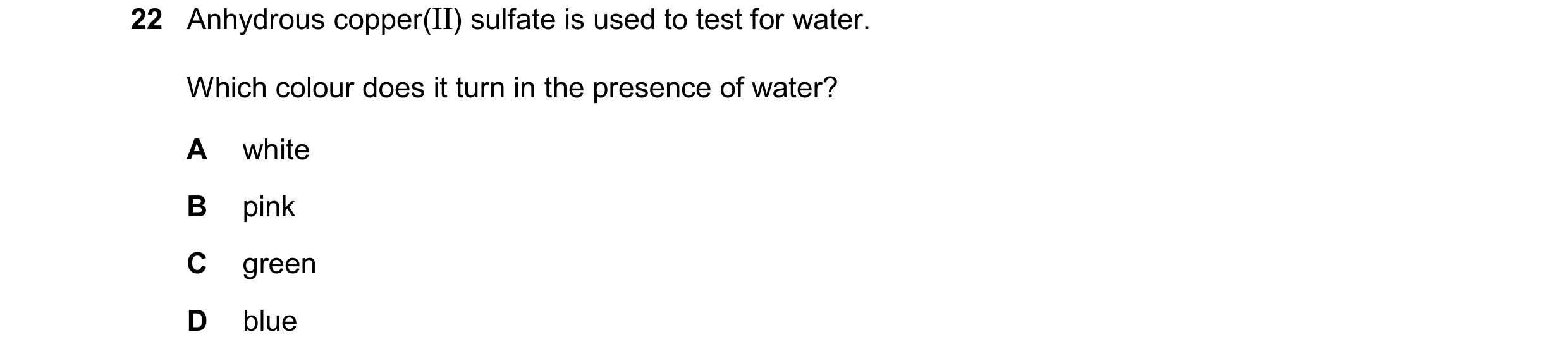Question 40: Anhydrous copper(II) sulfate is used to test for water. Which colour does it turn in the presence of water? A white B pink C green D blue