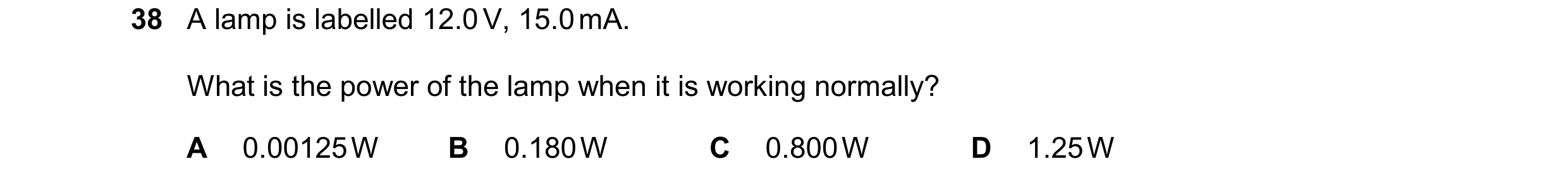Question 154: A lamp is labelled 12.0 V, 15.0 mA. What is the power of the lamp when it is working normally? A 0.00125 W B 0.180 W C 0.800 W D 1.25 W
