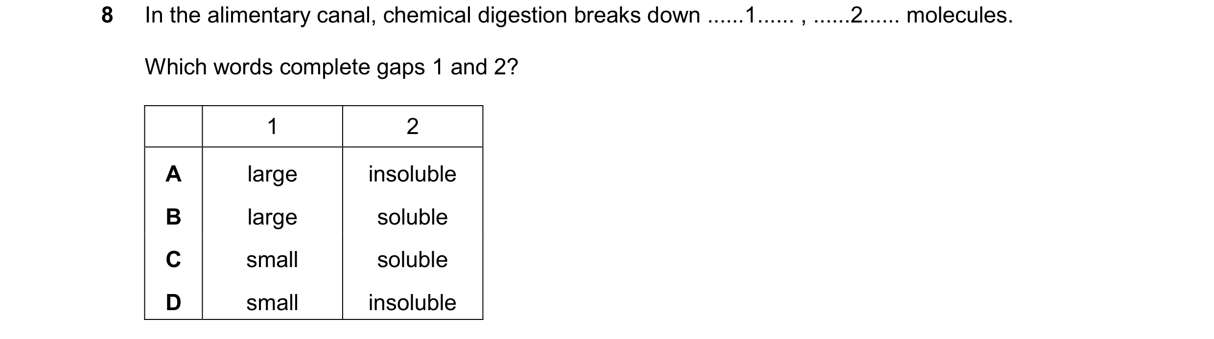 Question 58: In the alimentary canal, chemical digestion breaks down ......1...... , ......2...... molecules. Which words complete gaps 1 and 2? 1 2 A l…