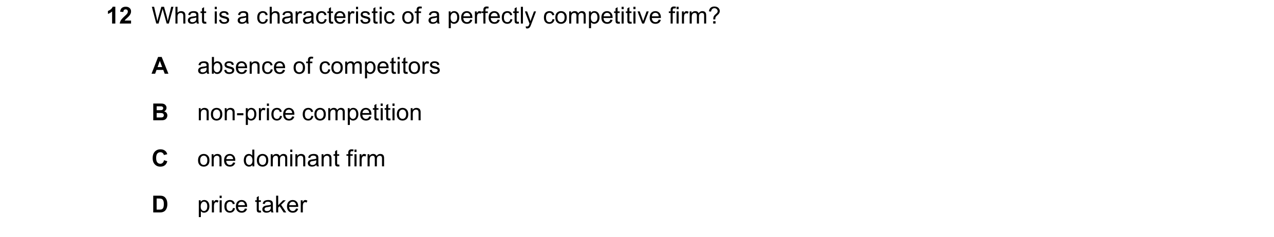 Question 47: What is a characteristic of a perfectly competitive firm? A absence of competitors B non-price competition C one dominant firm D price taker