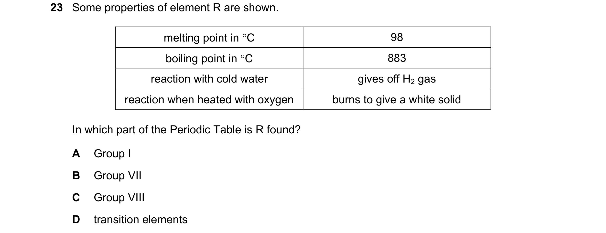 Question 10: Some properties of element R are shown. melting point in C 98 boiling point in C 883 reaction with cold water gives off H2 gas reaction w…