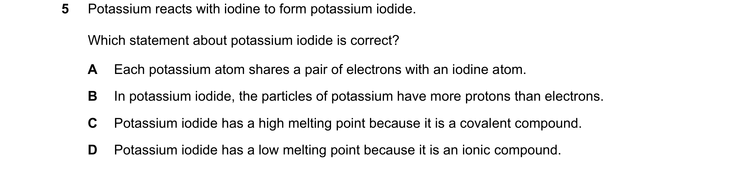 Question 18: Potassium reacts with iodine to form potassium iodide. Which statement about potassium iodide is correct? A Each potassium atom shares a pa…