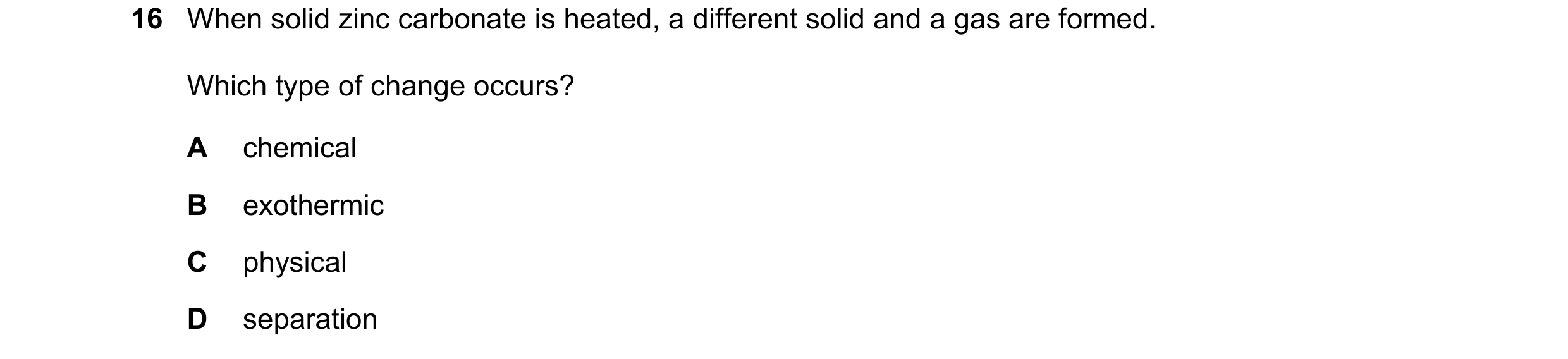 Question 14: When solid zinc carbonate is heated, a different solid and a gas are formed. Which type of change occurs? A chemical B exothermic C physica…