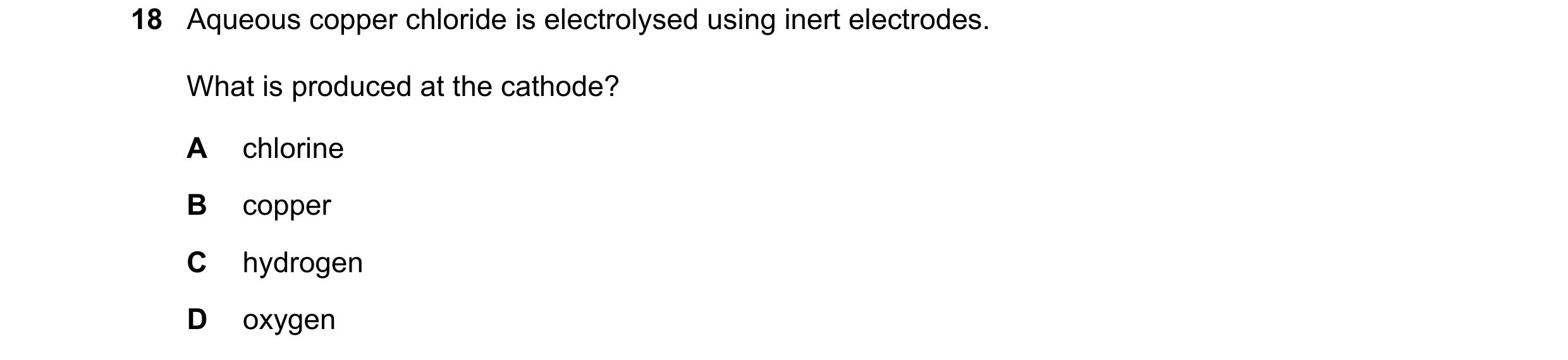Question 54: Aqueous copper chloride is electrolysed using inert electrodes. What is produced at the cathode? A chlorine B copper C hydrogen D oxygen