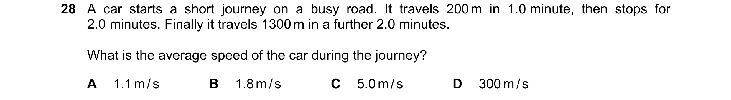 Question 50: A car starts a short journey on a busy road. It travels 200 m in 1.0 minute, then stops for 2.0 minutes. Finally it travels 1300 m in a fur…