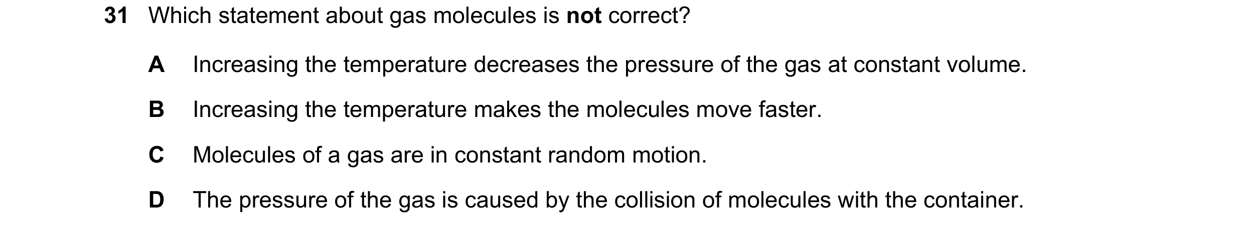 Question 42: Which statement about gas molecules is not correct? A Increasing the temperature decreases the pressure of the gas at constant volume. B In…