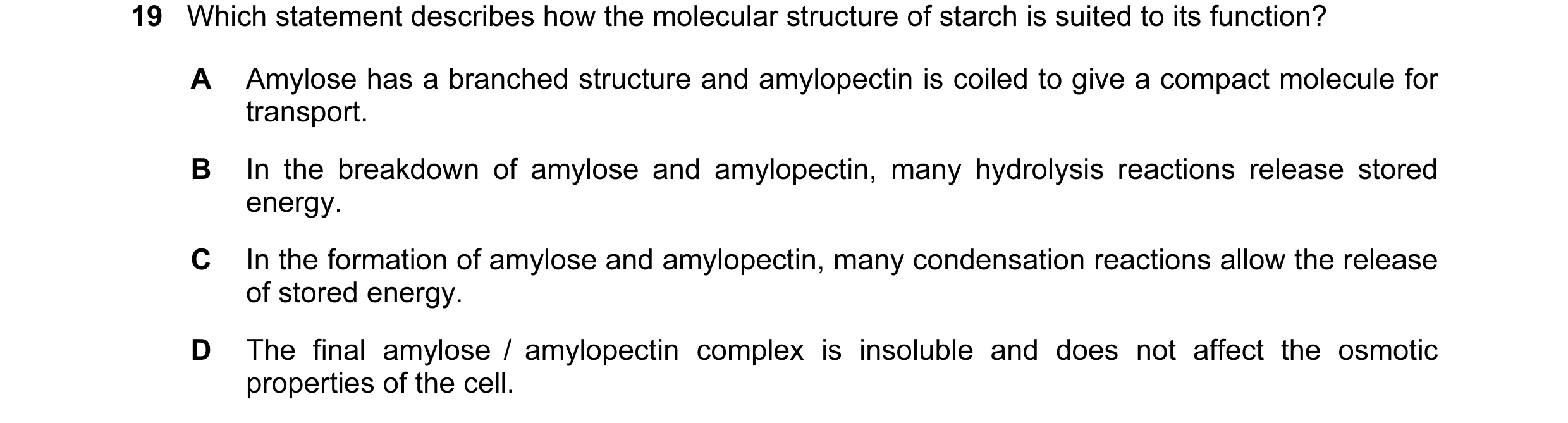 Question 31: Which statement describes how the molecular structure of starch is suited to its function? A Amylose has a branched structure and amylopect…
