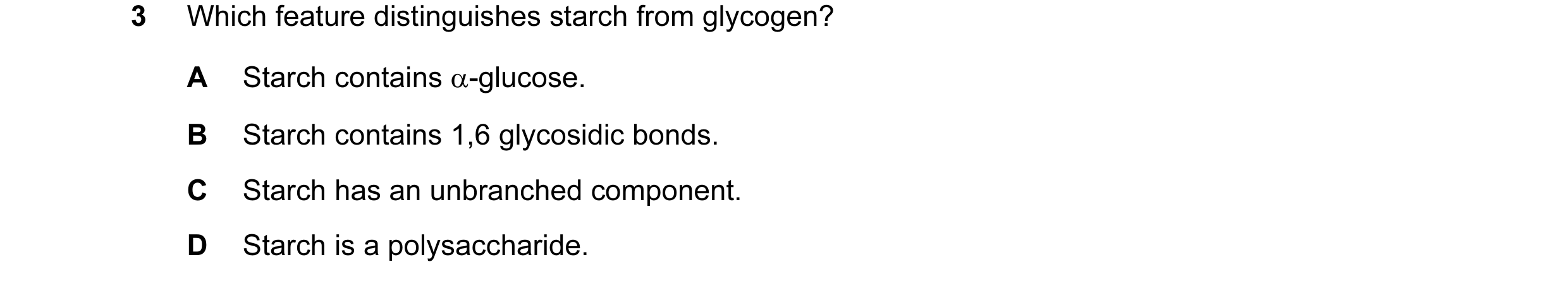 Question 29: Which feature distinguishes starch from glycogen? A Starch contains α-glucose. B Starch contains 1,6 glycosidic bonds. C Starch has an unbr…