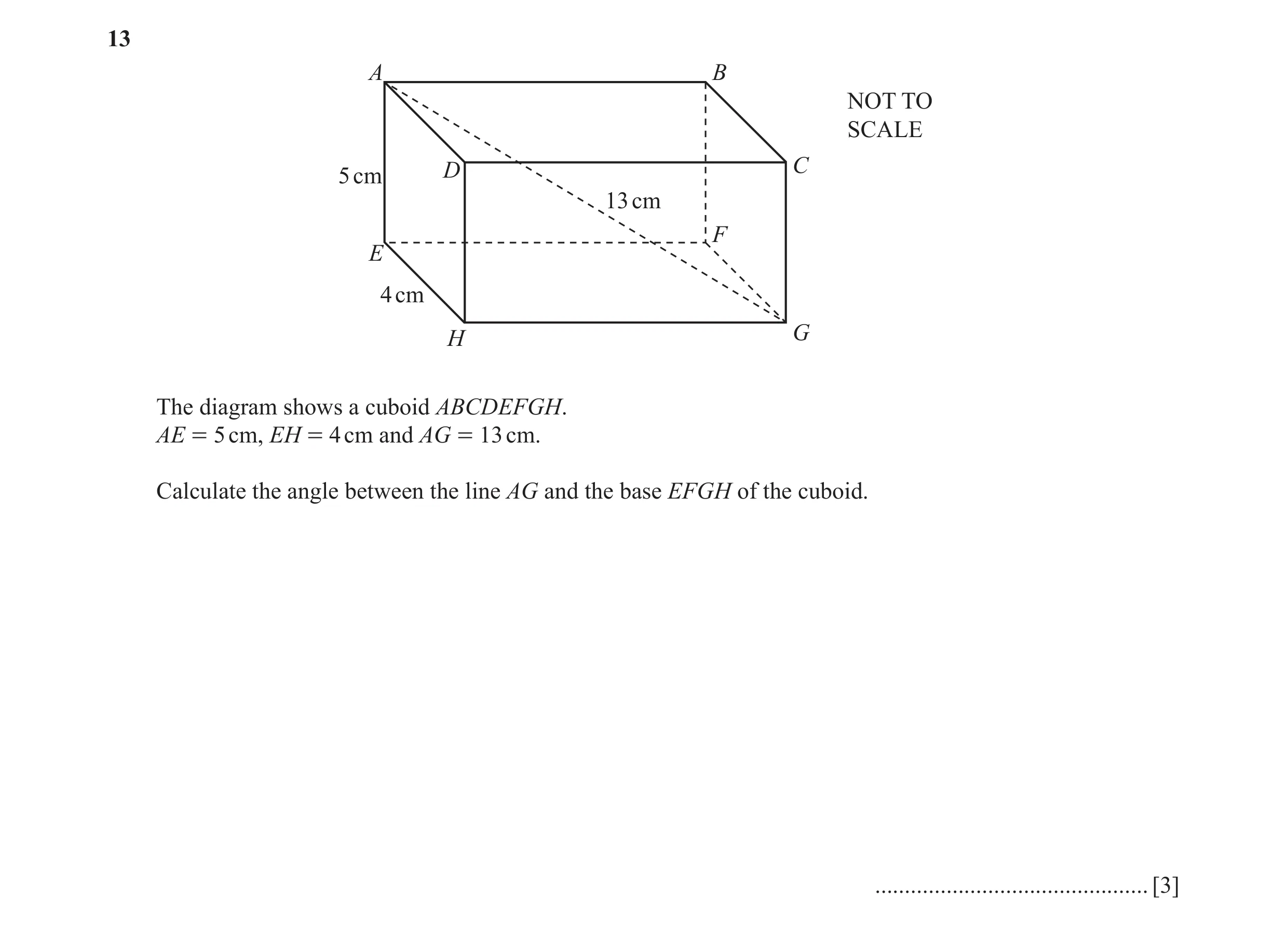 Question 2: A B NOT TO SCALE 5 cm D C 13 cm F E 4 cm H G The diagram shows a cuboid ABCDEFGH. AE = 5 cm, EH = 4 cm and AG = 13 cm. Calculate the angle …