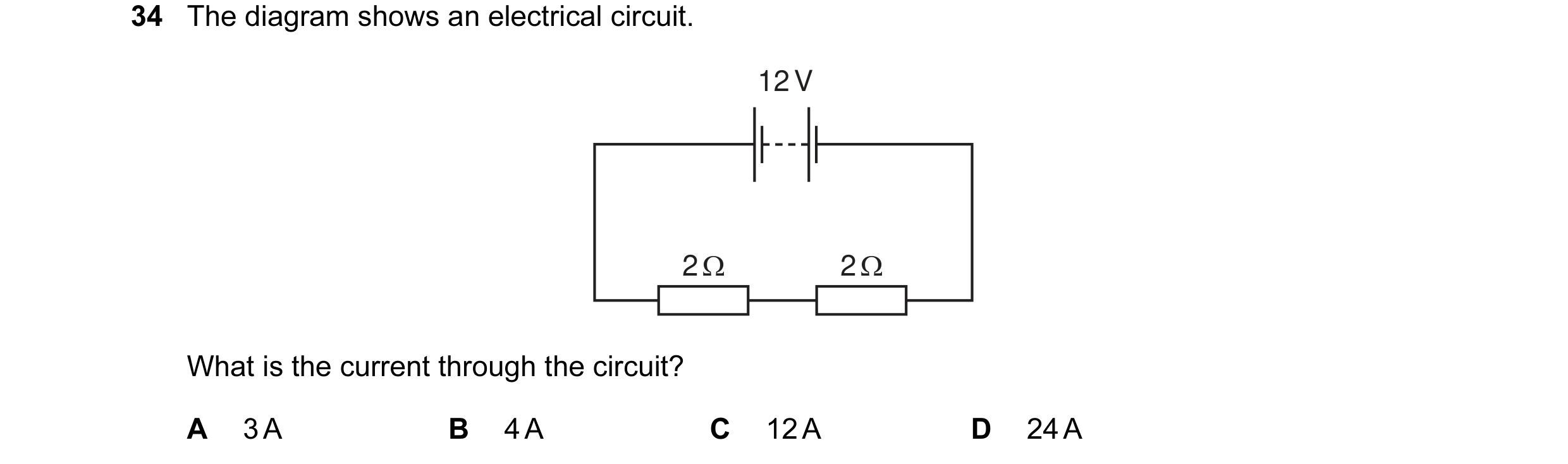 Question 29: The diagram shows an electrical circuit. 12 V 2 Ω 2 Ω What is the current through the circuit? A 3 A B 4 A C 12 A D 24 A