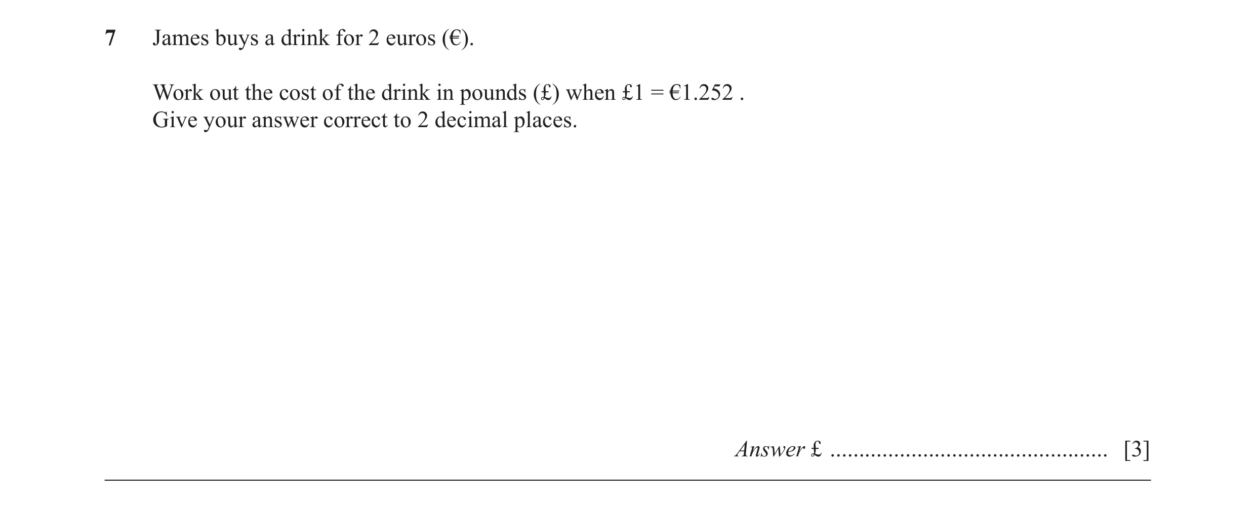 Question 41: James buys a drink for 2 euros (€). Work out the cost of the drink in pounds (£) when £1 = €1.252 . Give your answer correct to 2 decimal p…