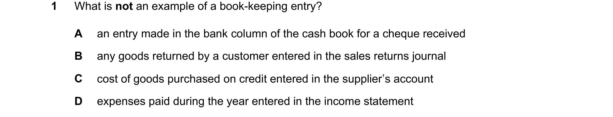 Question 106: What is not an example of a book-keeping entry? A an entry made in the bank column of the cash book for a cheque received B any goods retur…