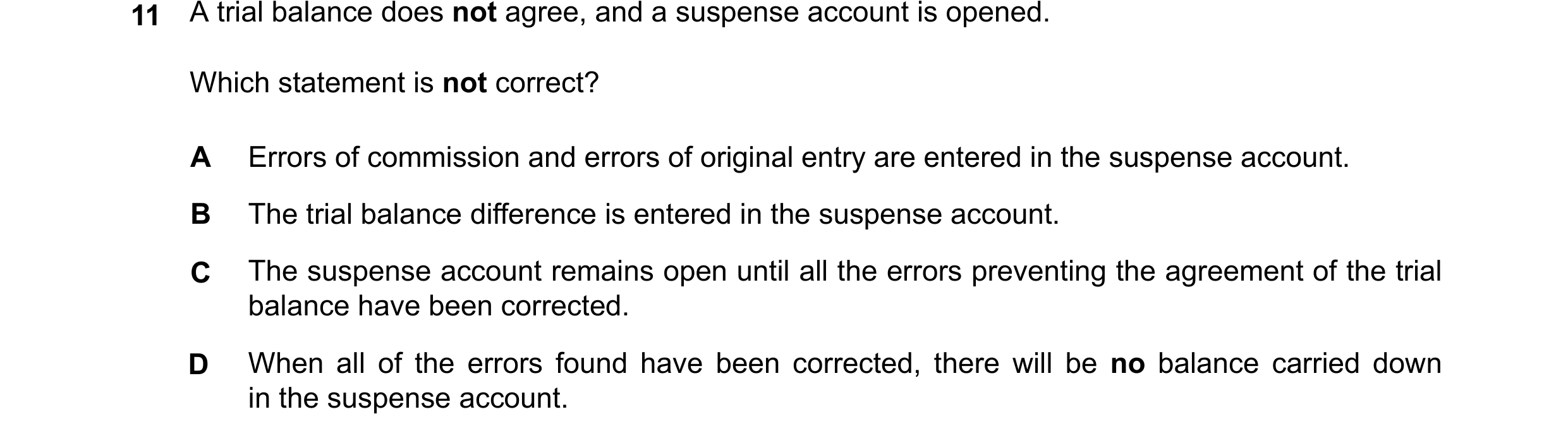 Question 148: Which statement is not correct? A Errors of commission and errors of original entry are entered in the suspense account. B The trial balanc…