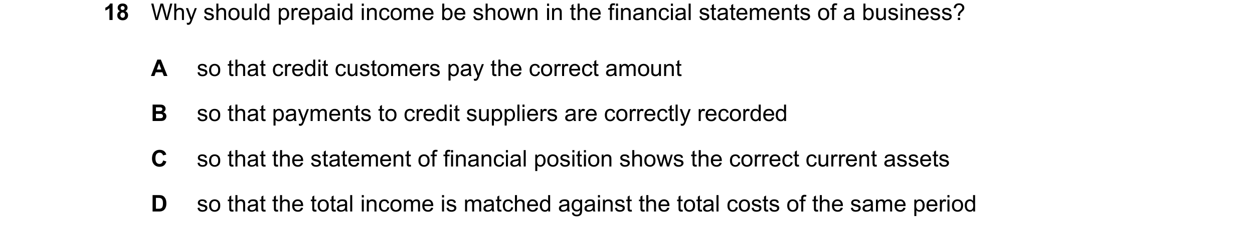 Question 69: Why should prepaid income be shown in the financial statements of a business? A so that credit customers pay the correct amount B so that p…