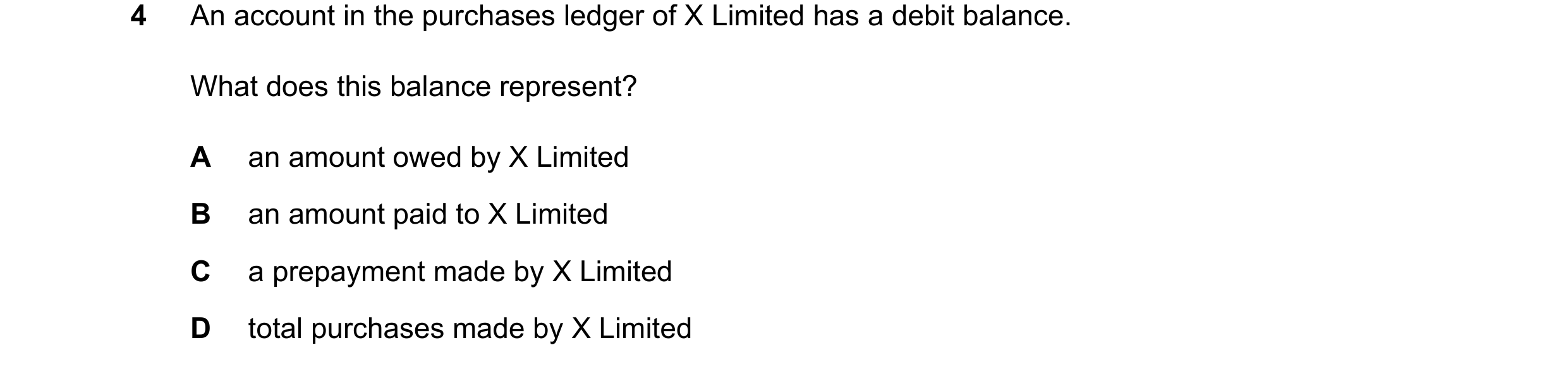 Question 79: An account in the purchases ledger of X Limited has a debit balance. What does this balance represent? A an amount owed by X Limited B an a…