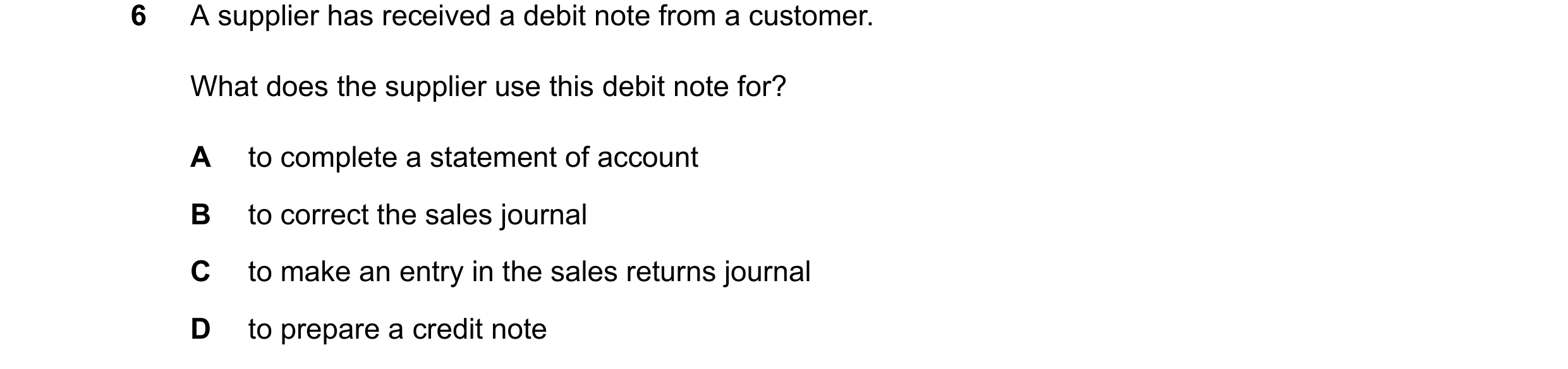 Question 42: A supplier has received a debit note from a customer. What does the supplier use this debit note for? A to complete a statement of account …