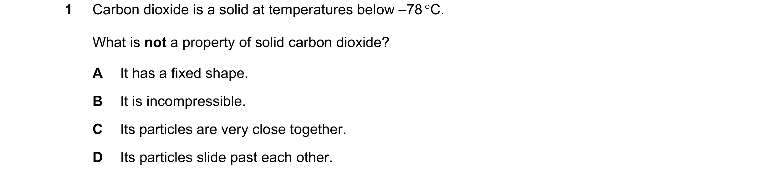 Question 17: Carbon dioxide is a solid at temperatures below –78 °C. What is not a property of solid carbon dioxide? A It has a fixed shape. B It is inc…
