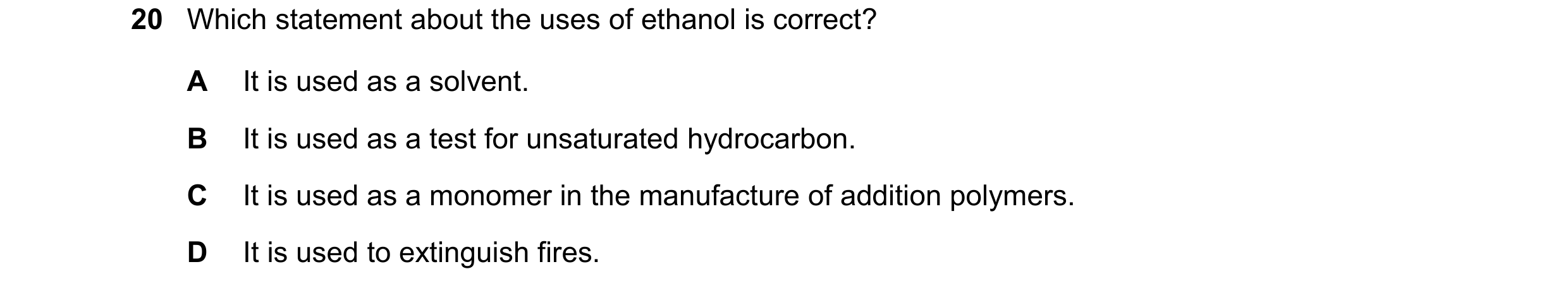 Question 16: Which statement about the uses of ethanol is correct? A It is used as a solvent. B It is used as a test for unsaturated hydrocarbon. C It i…