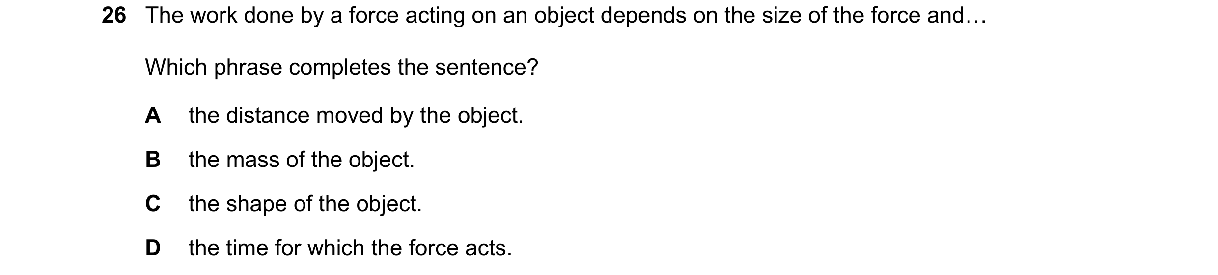 Question 29: The work done by a force acting on an object depends on the size of the force and« Which phrase completes the sentence? A the distance move…