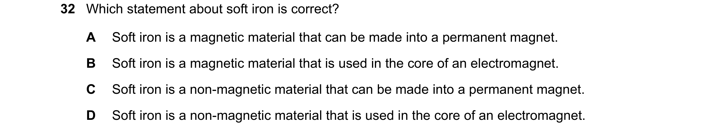 Question 31: Which statement about soft iron is correct? A Soft iron is a magnetic material that can be made into a permanent magnet. B Soft iron is a m…