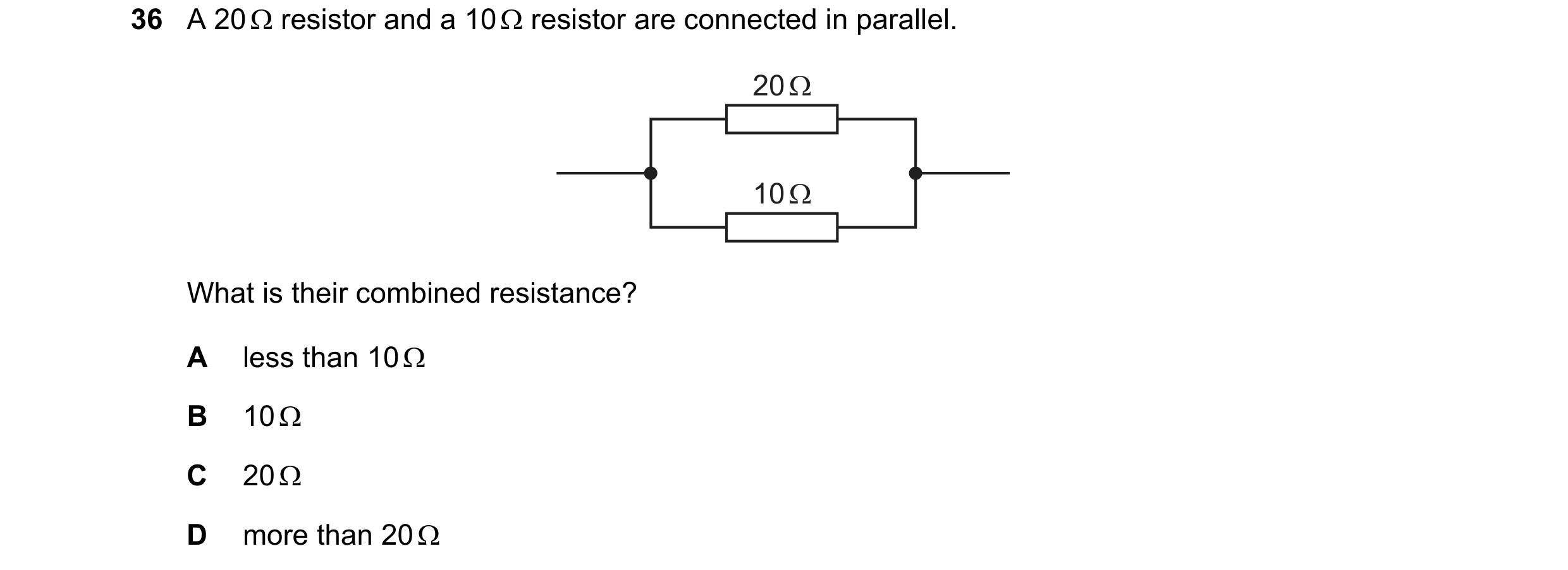 Question 36: A 20 Ω resistor and a 10 Ω resistor are connected in parallel. 20 Ω 10 Ω What is their combined resistance? A less than 10 Ω B 10 Ω C 20 Ω …