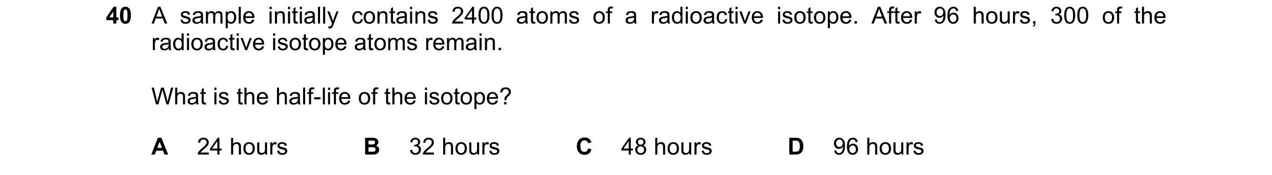 Question 34: A sample initially contains 2400 atoms of a radioactive isotope. After 96 hours, 300 of the radioactive isotope atoms remain. What is the h…