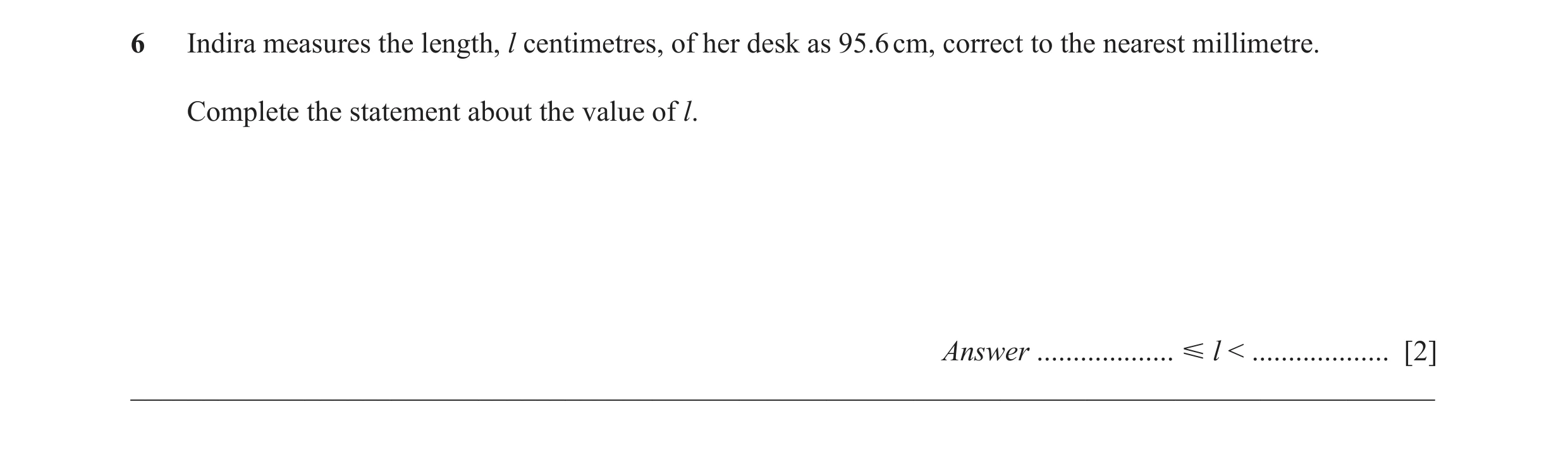 Question 45: Indira measures the length, l centimetres, of her desk as 95.6 cm, correct to the nearest millimetre. Complete the statement about the valu…