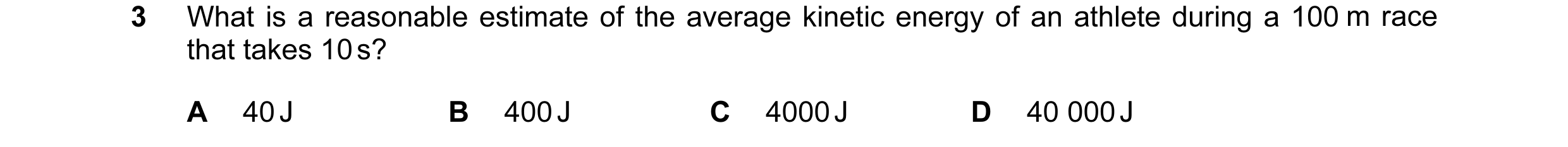 Question 9: What is a reasonable estimate of the average kinetic energy of an athlete during a 100 m race that takes 10 s? A 40 J B 400 J C 4000 J D 40…
