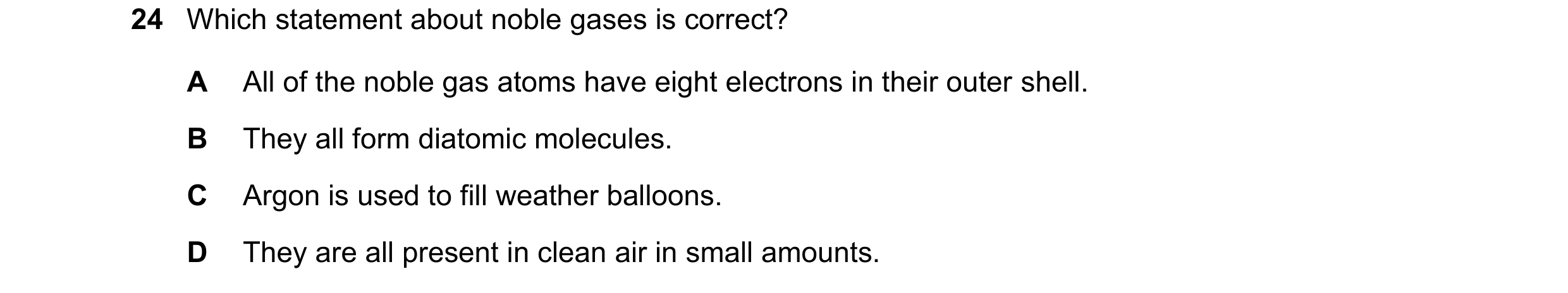 Question 12: Which statement about noble gases is correct? A All of the noble gas atoms have eight electrons in their outer shell. B They all form diato…