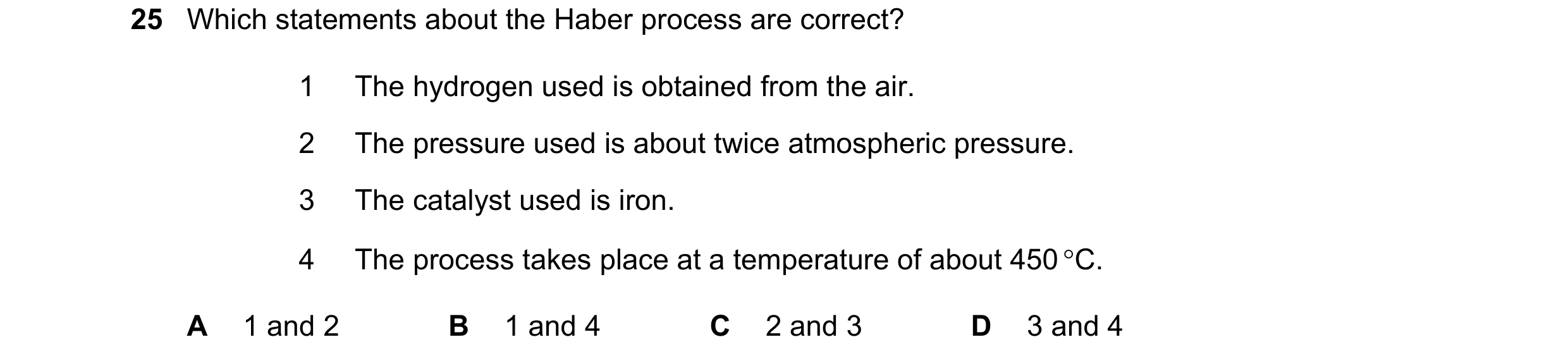 Question 42: Which statements about the Haber process are correct? 1 The hydrogen used is obtained from the air. 2 The pressure used is about twice atmo…