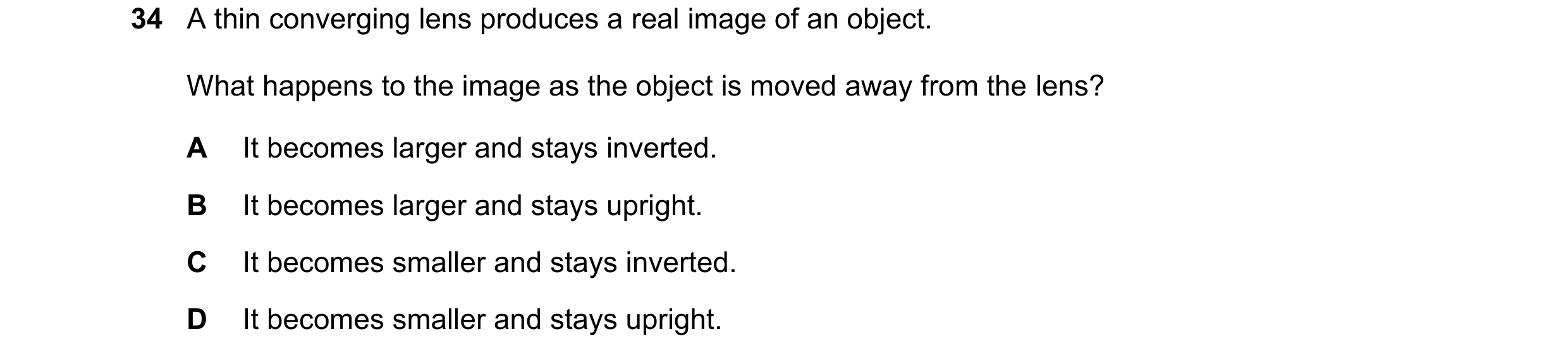 Question 50: A thin converging lens produces a real image of an object. What happens to the image as the object is moved away from the lens? A It become…