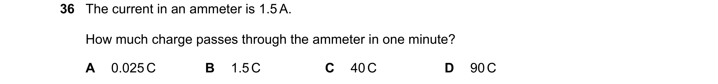 Question 42: The current in an ammeter is 1.5 A. How much charge passes through the ammeter in one minute? A 0.025 C B 1.5 C C 40 C D 90 C