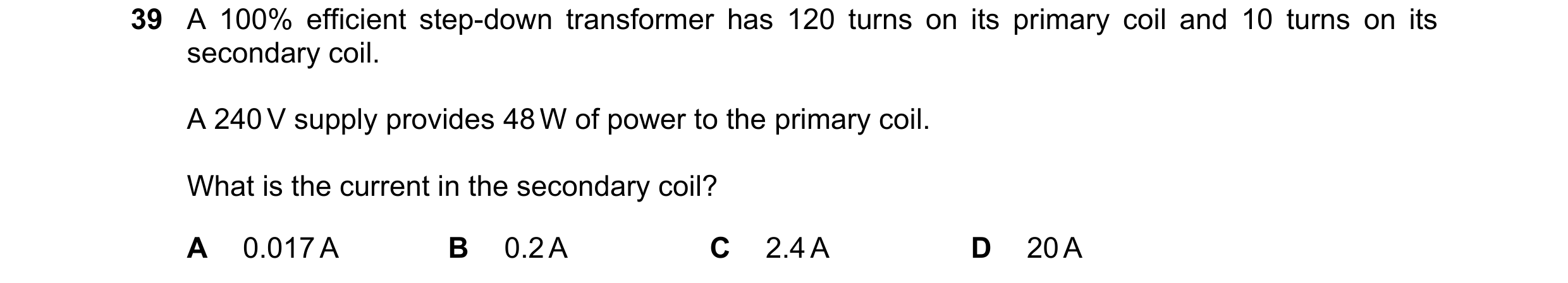 Question 39: A 100% efficient step-down transformer has 120 turns on its primary coil and 10 turns on its secondary coil. A 240 V supply provides 48 W o…