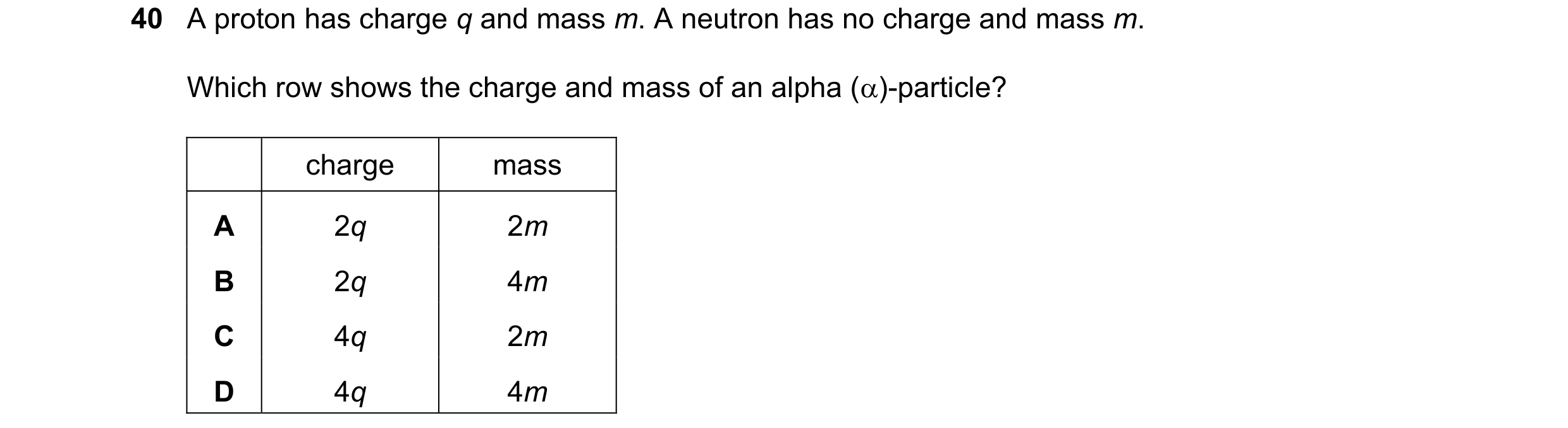 Question 17: A proton has charge q and mass m. A neutron has no charge and mass m. Which row shows the charge and mass of an alpha ()-particle? charge …