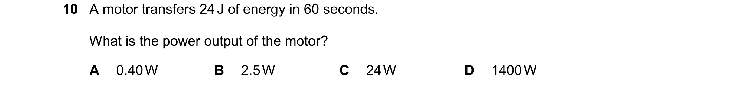 Question 44: A motor transfers 24 J of energy in 60 seconds. What is the power output of the motor? A 0.40 W B 2.5 W C 24 W D 1400 W