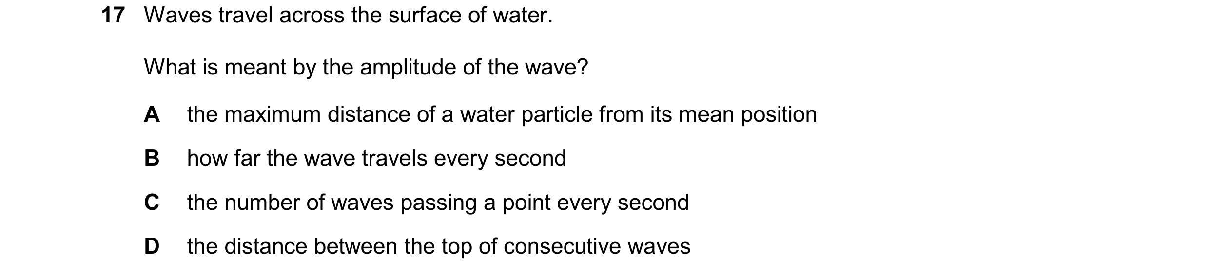Question 35: Waves travel across the surface of water. What is meant by the amplitude of the wave? A the maximum distance of a water particle from its m…