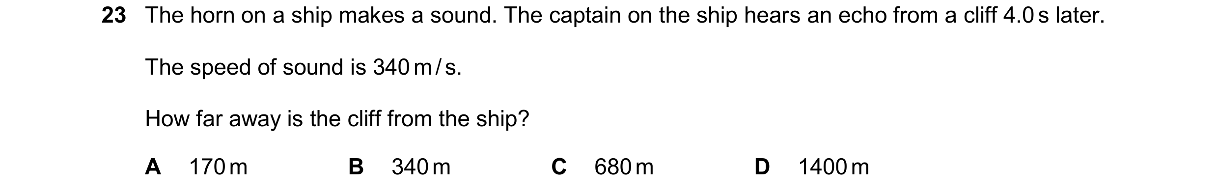 Question 19: The horn on a ship makes a sound. The captain on the ship hears an echo from a cliff 4.0 s later. The speed of sound is 340 m / s. How far …