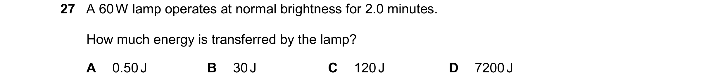 Question 45: A 60 W lamp operates at normal brightness for 2.0 minutes. How much energy is transferred by the lamp? A 0.50 J B 30 J C 120 J D 7200 J