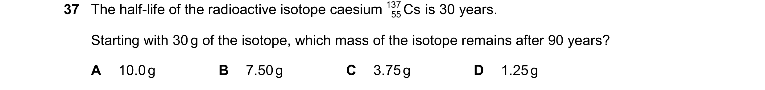 Question 39: The half-life of the radioactive isotope caesium 137 Cs is 30 years. 55 Starting with 30 g of the isotope, which mass of the isotope remain…