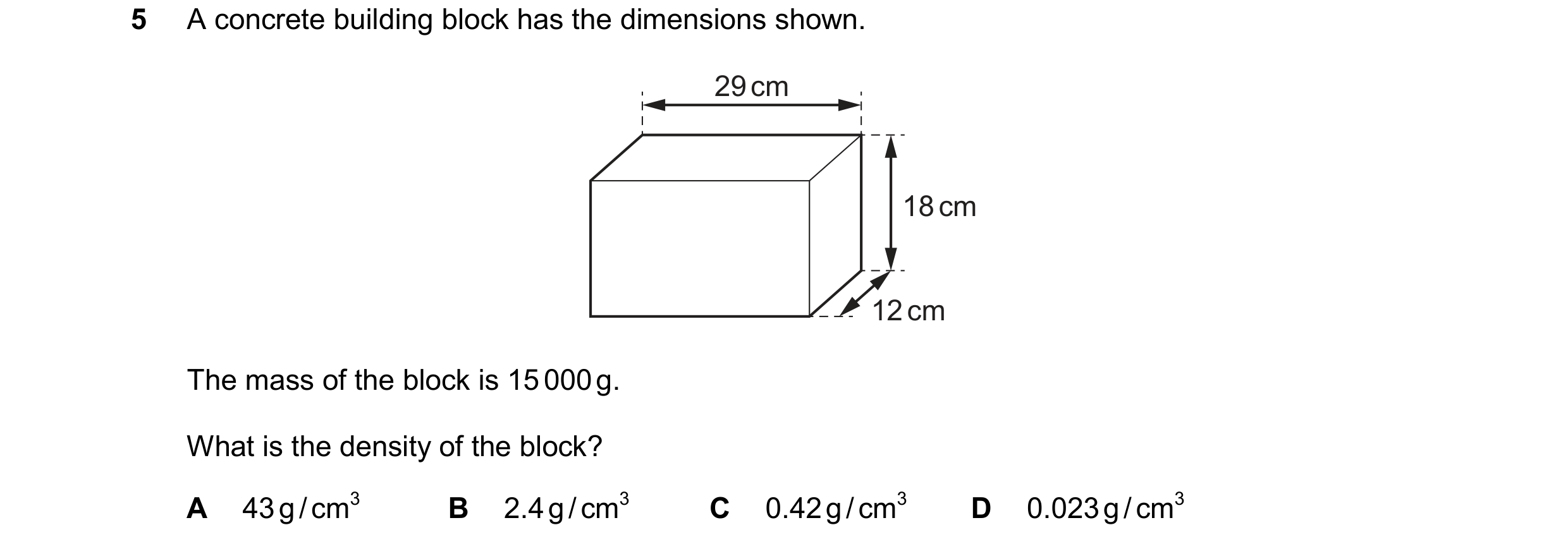 Question 31: A concrete building block has the dimensions shown. 29 cm 18 cm 12 cm The mass of the block is 15 000 g. What is the density of the block? …