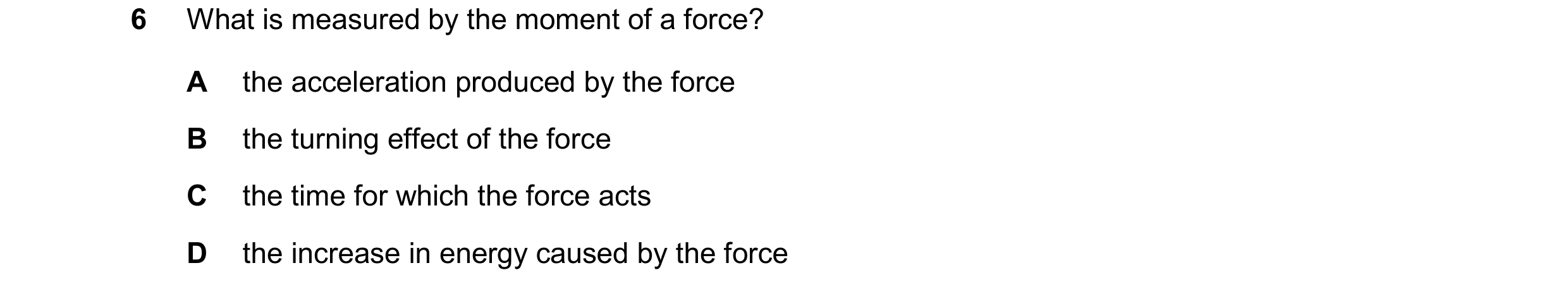 Question 50: What is measured by the moment of a force? A the acceleration produced by the force B the turning effect of the force C the time for which …