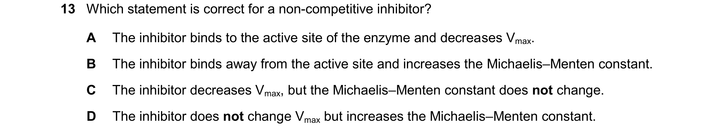 Question 162: Which statement is correct for a non-competitive inhibitor? A The inhibitor binds to the active site of the enzyme and decreases Vmax. B Th…