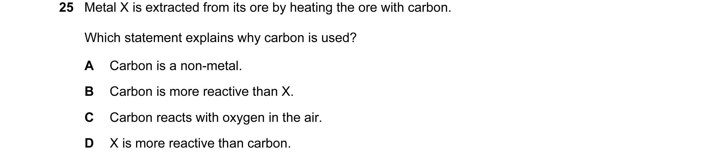 Question 23: Metal X is extracted from its ore by heating the ore with carbon. Which statement explains why carbon is used? A Carbon is a non-metal. B C…