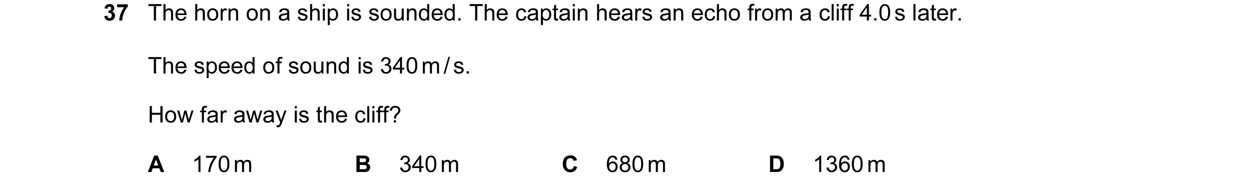 Question 37: The horn on a ship is sounded. The captain hears an echo from a cliff 4.0 s later. The speed of sound is 340 m / s. How far away is the cli…
