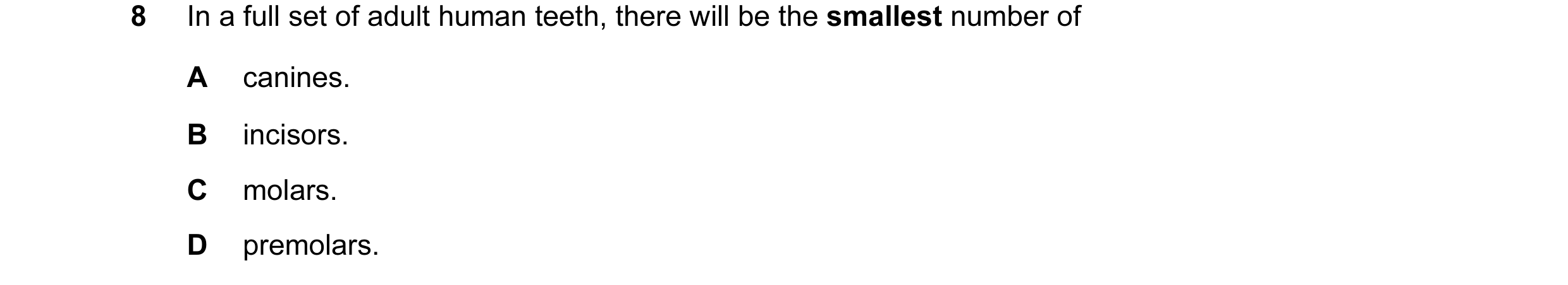 Question 24: In a full set of adult human teeth, there will be the smallest number of A canines. B incisors. C molars. D premolars.