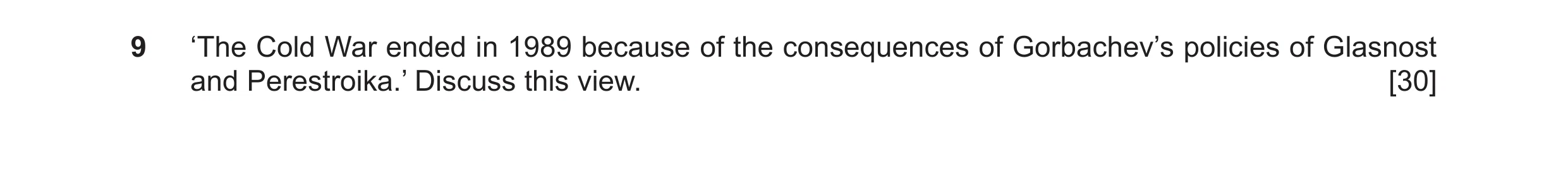 Question 21: ‘The Cold War ended in 1989 because of the consequences of Gorbachev’s policies of Glasnost and Perestroika.’ Discuss this view. [30]