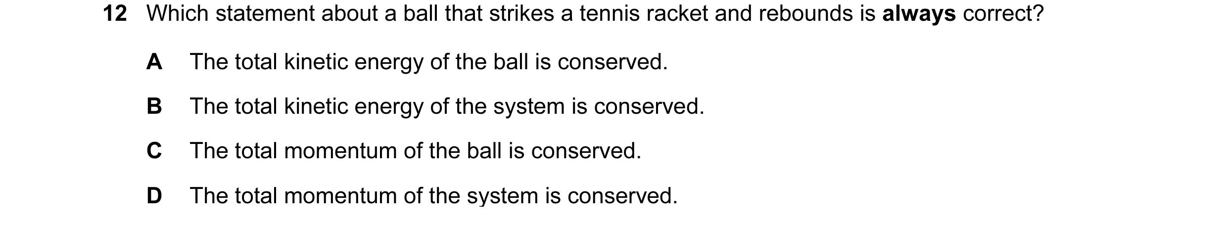 Question 84: Which statement about a ball that strikes a tennis racket and rebounds is always correct? A The total kinetic energy of the ball is conserv…